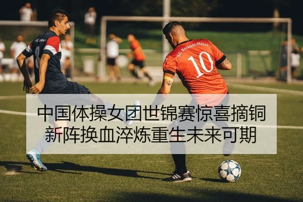 中国体操女团世锦赛惊喜摘铜 新阵换血淬炼重生未来可期